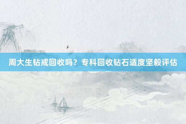 周大生钻戒回收吗？专科回收钻石适度坚毅评估