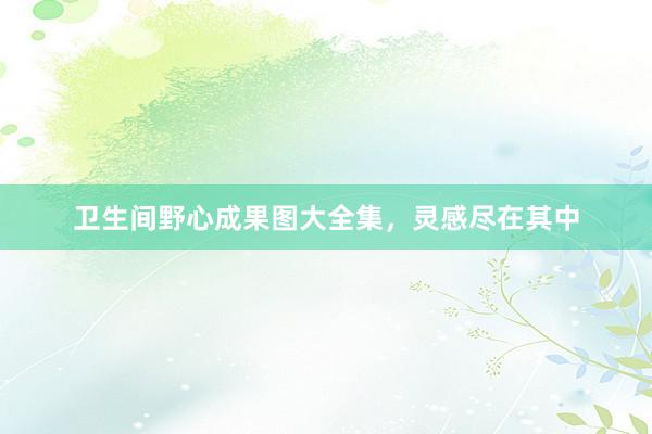 卫生间野心成果图大全集，灵感尽在其中