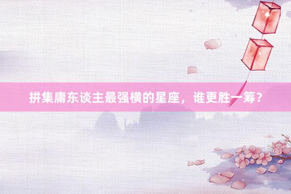 拼集庸东谈主最强横的星座，谁更胜一筹？