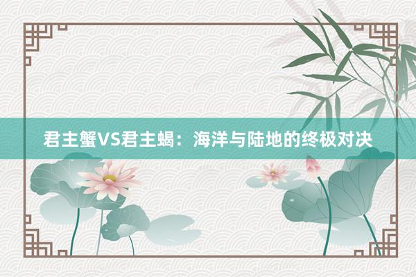 君主蟹VS君主蝎：海洋与陆地的终极对决